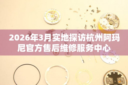 2026年3月实地探访杭州阿玛尼官方售后维修服务中心