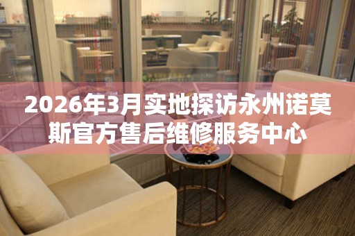 2026年3月实地探访永州诺莫斯官方售后维修服务中心