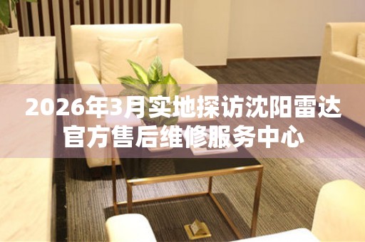2026年3月实地探访沈阳雷达官方售后维修服务中心