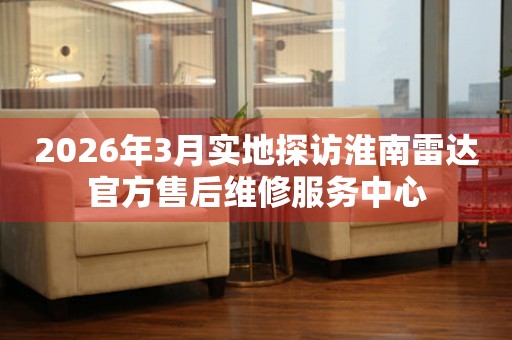2026年3月实地探访淮南雷达官方售后维修服务中心
