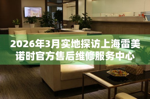 2026年3月实地探访上海雷美诺时官方售后维修服务中心