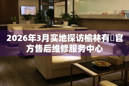 2026年3月实地探访榆林有喴官方售后维修服务中心