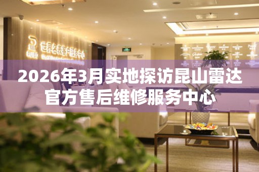 2026年3月实地探访昆山雷达官方售后维修服务中心