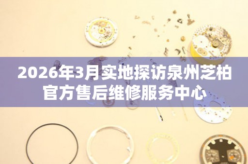 2026年3月实地探访泉州芝柏官方售后维修服务中心