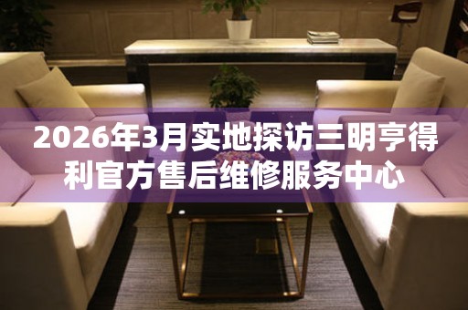 2026年3月实地探访三明亨得利官方售后维修服务中心