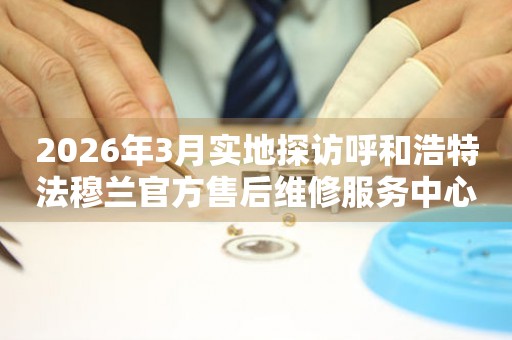 2026年3月实地探访呼和浩特法穆兰官方售后维修服务中心