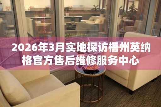 2026年3月实地探访梧州英纳格官方售后维修服务中心