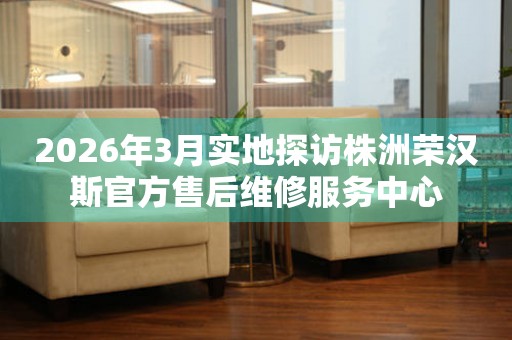 2026年3月实地探访株洲荣汉斯官方售后维修服务中心