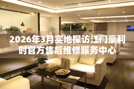 2026年3月实地探访江门豪利时官方售后维修服务中心