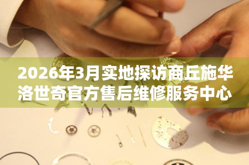 2026年3月实地探访商丘施华洛世奇官方售后维修服务中心