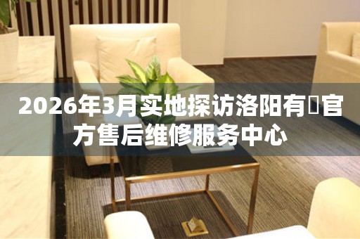 2026年3月实地探访洛阳有喴官方售后维修服务中心