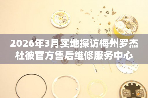 2026年3月实地探访梅州罗杰杜彼官方售后维修服务中心