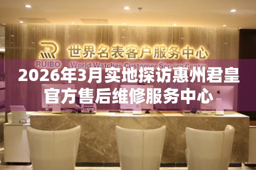 2026年3月实地探访惠州君皇官方售后维修服务中心