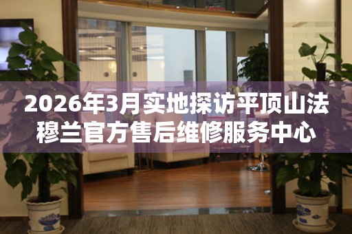 2026年3月实地探访平顶山法穆兰官方售后维修服务中心