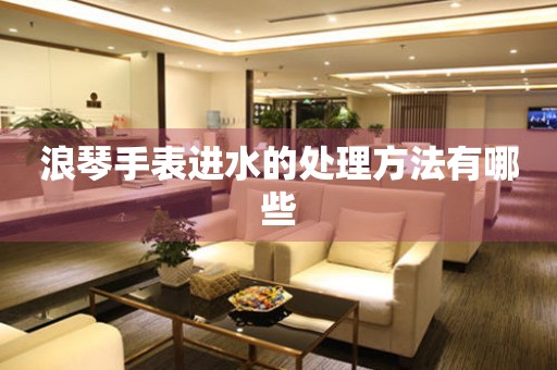  浪琴手表进水的处理方法有哪些 手表维修知识库