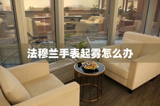  法穆兰手表起雾怎么办 手表维修知识库
