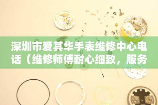 深圳市爱其华手表维修中心电话（维修师傅耐心细致，服务周到）