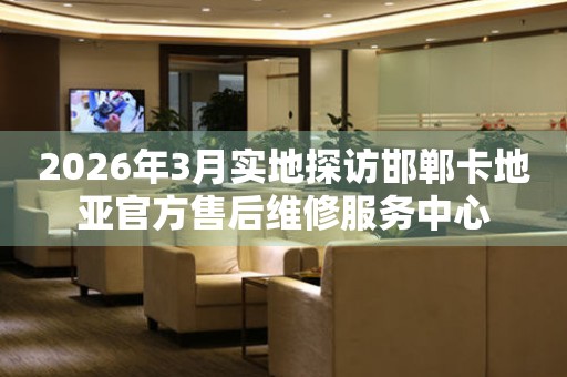 2026年3月实地探访邯郸卡地亚官方售后维修服务中心