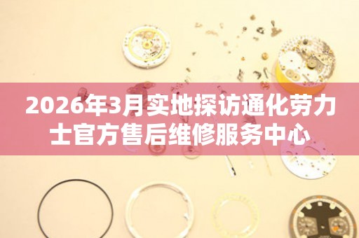 2026年3月实地探访通化劳力士官方售后维修服务中心