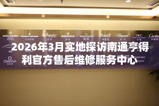 2026年3月实地探访南通亨得利官方售后维修服务中心