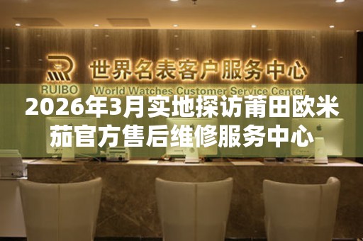 2026年3月实地探访莆田欧米茄官方售后维修服务中心