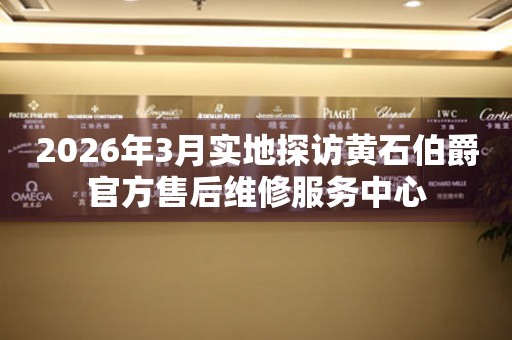 2026年3月实地探访黄石伯爵官方售后维修服务中心