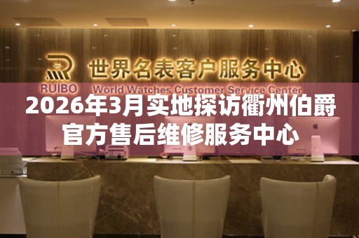 2026年3月实地探访衢州伯爵官方售后维修服务中心