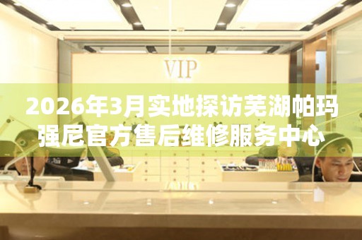 2026年3月实地探访芜湖帕玛强尼官方售后维修服务中心