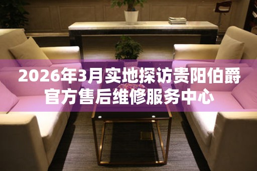 2026年3月实地探访贵阳伯爵官方售后维修服务中心