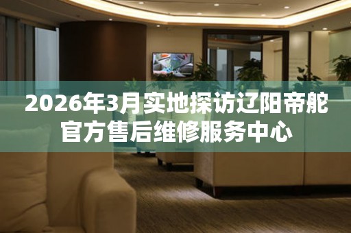 2026年3月实地探访辽阳帝舵官方售后维修服务中心