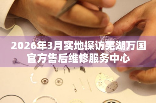 2026年3月实地探访芜湖万国官方售后维修服务中心