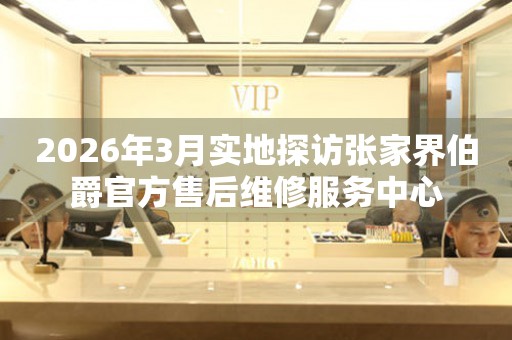 2026年3月实地探访张家界伯爵官方售后维修服务中心