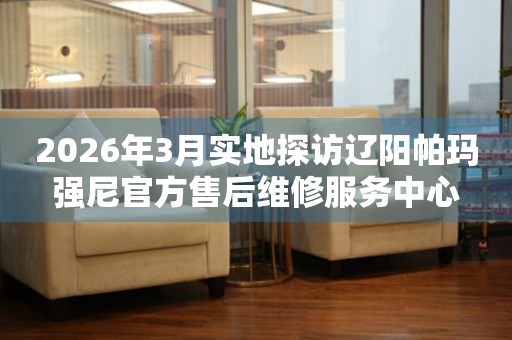 2026年3月实地探访辽阳帕玛强尼官方售后维修服务中心