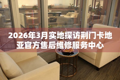 2026年3月实地探访荆门卡地亚官方售后维修服务中心