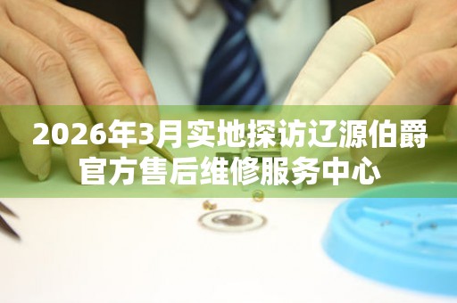 2026年3月实地探访辽源伯爵官方售后维修服务中心