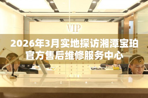 2026年3月实地探访湘潭宝珀官方售后维修服务中心