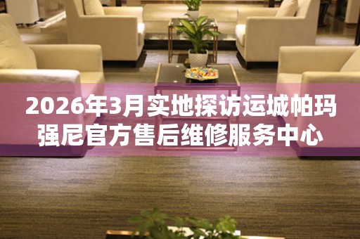 2026年3月实地探访运城帕玛强尼官方售后维修服务中心