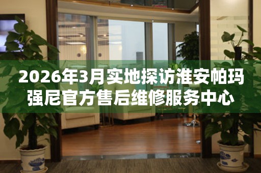 2026年3月实地探访淮安帕玛强尼官方售后维修服务中心