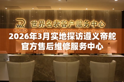 2026年3月实地探访遵义帝舵官方售后维修服务中心