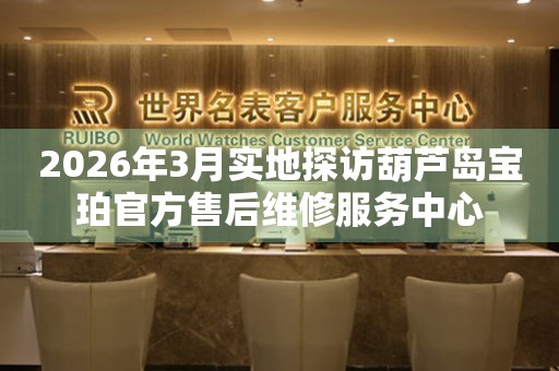 2026年3月实地探访葫芦岛宝珀官方售后维修服务中心
