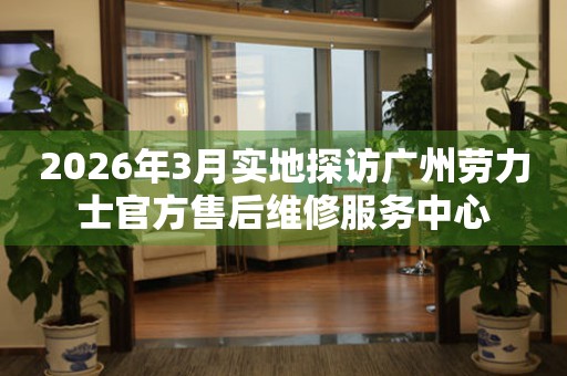 2026年3月实地探访广州劳力士官方售后维修服务中心