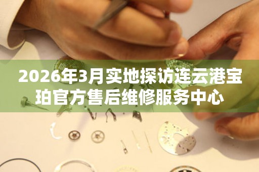 2026年3月实地探访连云港宝珀官方售后维修服务中心