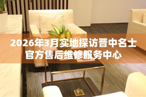 2026年3月实地探访晋中名士官方售后维修服务中心