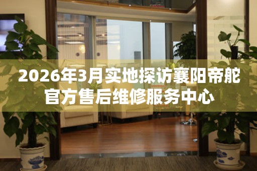 2026年3月实地探访襄阳帝舵官方售后维修服务中心