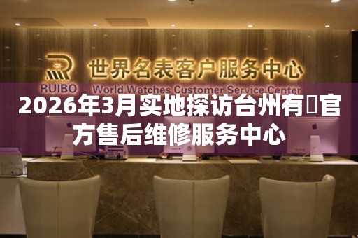 2026年3月实地探访台州有喴官方售后维修服务中心