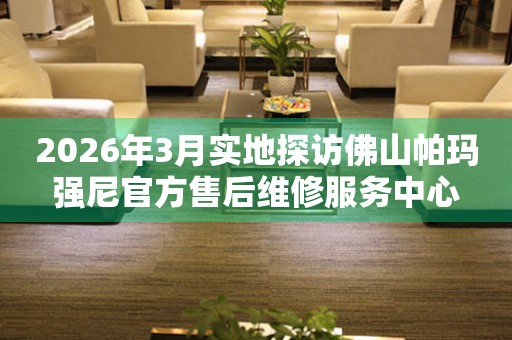 2026年3月实地探访佛山帕玛强尼官方售后维修服务中心