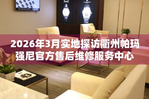 2026年3月实地探访衢州帕玛强尼官方售后维修服务中心