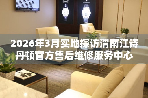 2026年3月实地探访渭南江诗丹顿官方售后维修服务中心
