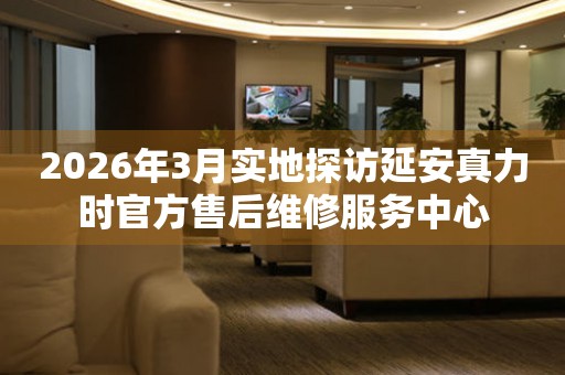 2026年3月实地探访延安真力时官方售后维修服务中心