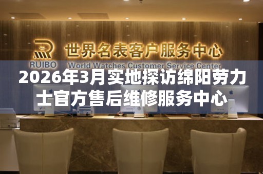 2026年3月实地探访绵阳劳力士官方售后维修服务中心